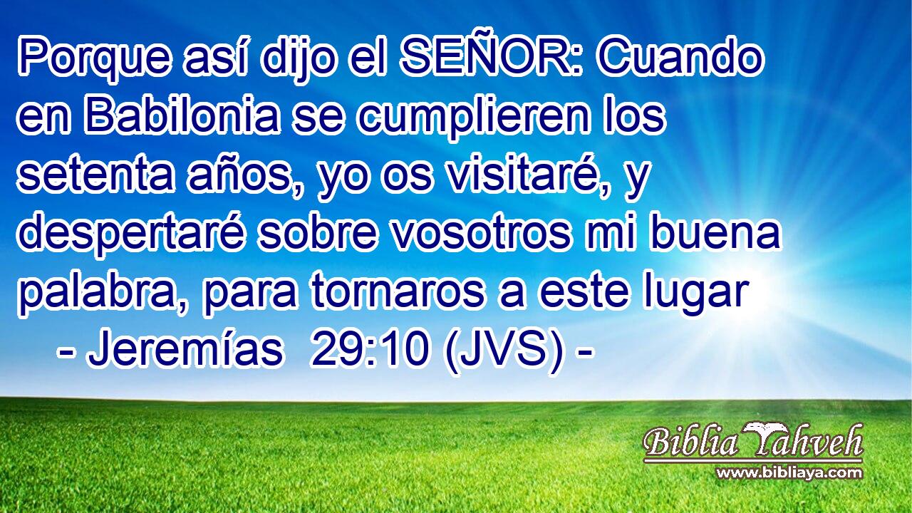 Porque así dijo el SEÑOR: Cuando en Babilonia se cumplieren los setenta años, yo os visitaré, y despertaré sobre vosotros mi buena palabra, para tornaros a este lugar
