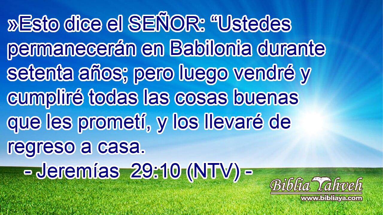 »Esto dice el SEÑOR: “Ustedes permanecerán en Babilonia durante setenta años; pero luego vendré y cumpliré todas las cosas buenas que les prometí, y los llevaré de regreso a casa.