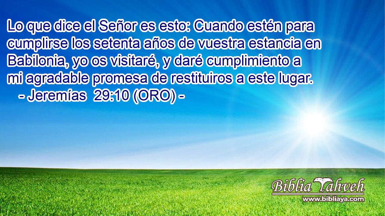  Lo que dice el Señor es esto: Cuando estén para cumplirse los setenta años de vuestra estancia en Babilonia, yo os visitaré, y daré cumplimiento a mi agradable promesa de restituiros a este lugar. 