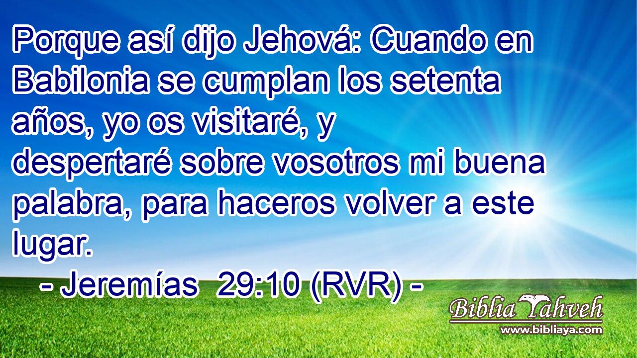 Porque así dijo Jehová: Cuando en Babilonia se cumplan los setenta años, yo os visitaré, y despertaré sobre vosotros mi buena palabra, para haceros volver a este lugar.