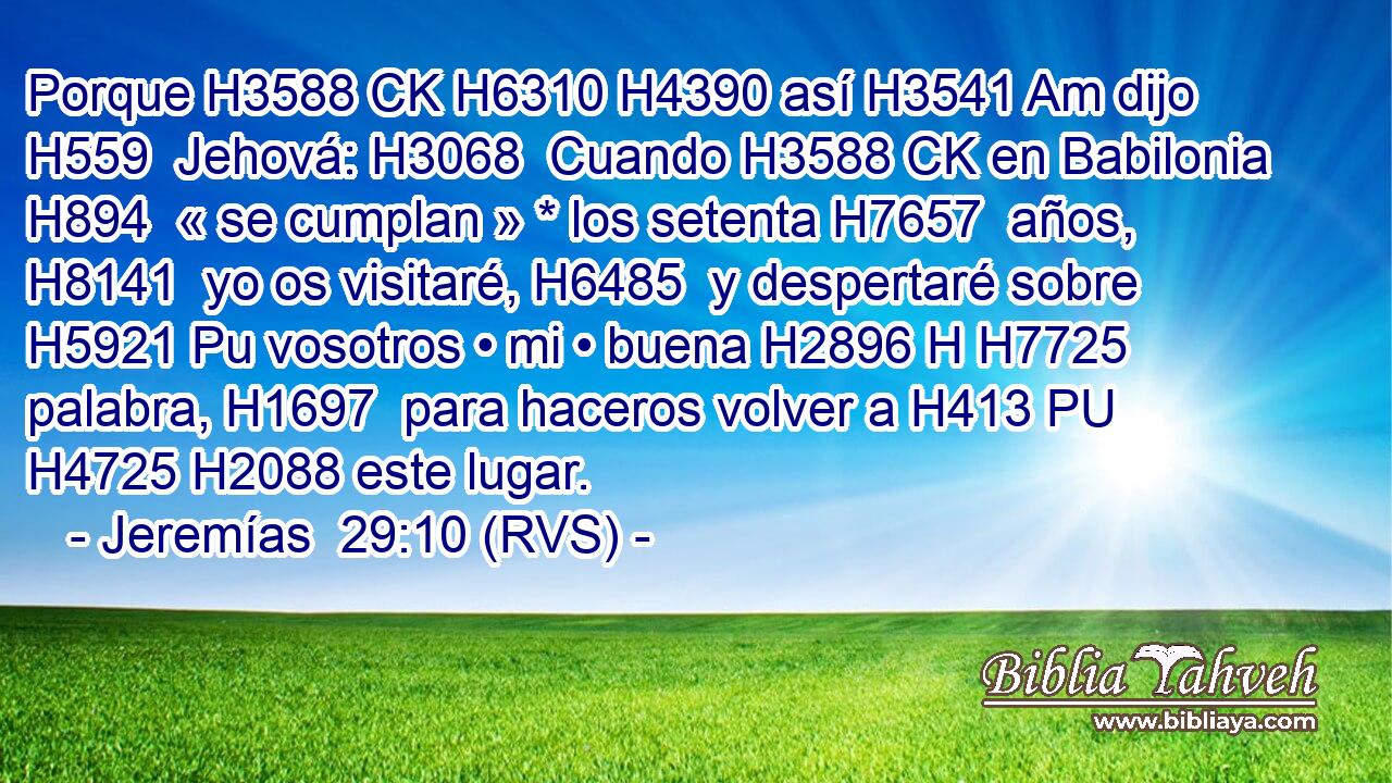 Porque H3588 CK H6310 H4390 así H3541 Am dijo H559  Jehová: H3068  Cuando H3588 CK en Babilonia H894  « se cumplan » * los setenta H7657  años, H8141  yo os visitaré, H6485  y despertaré sobre H5921 Pu vosotros • mi • buena H2896 H H7725 palabra, H1697  para haceros volver a H413 PU H4725 H2088 este lugar. 