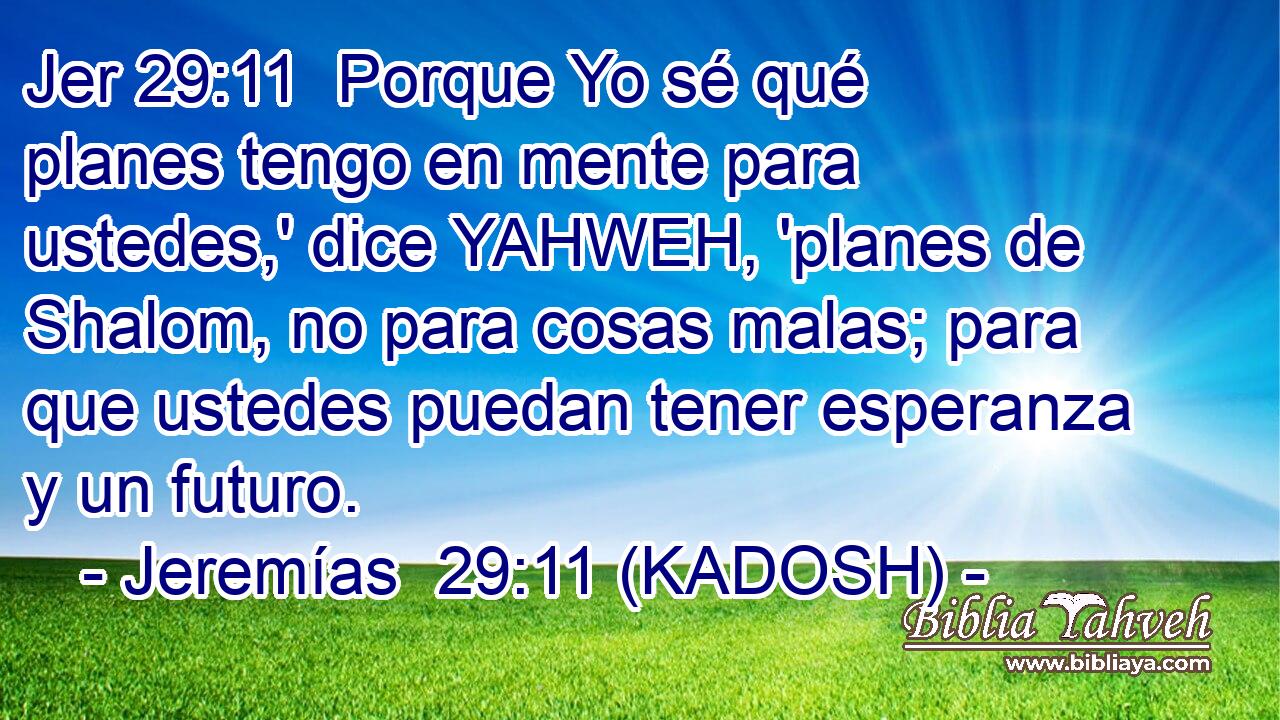  Porque Yo sé qué planes tengo en mente para ustedes,' dice YAHWEH, 'planes de Shalom, no para cosas malas; para que ustedes puedan tener esperanza y un futuro. 