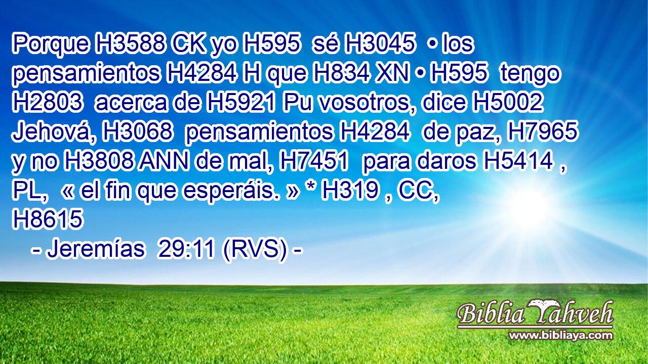 Porque H3588 CK yo H595  sé H3045  • los pensamientos H4284 H que H834 XN • H595  tengo H2803  acerca de H5921 Pu vosotros, dice H5002  Jehová, H3068  pensamientos H4284  de paz, H7965  y no H3808 ANN de mal, H7451  para daros H5414 , PL,  « el fin que esperáis. » * H319 , CC,  H8615 