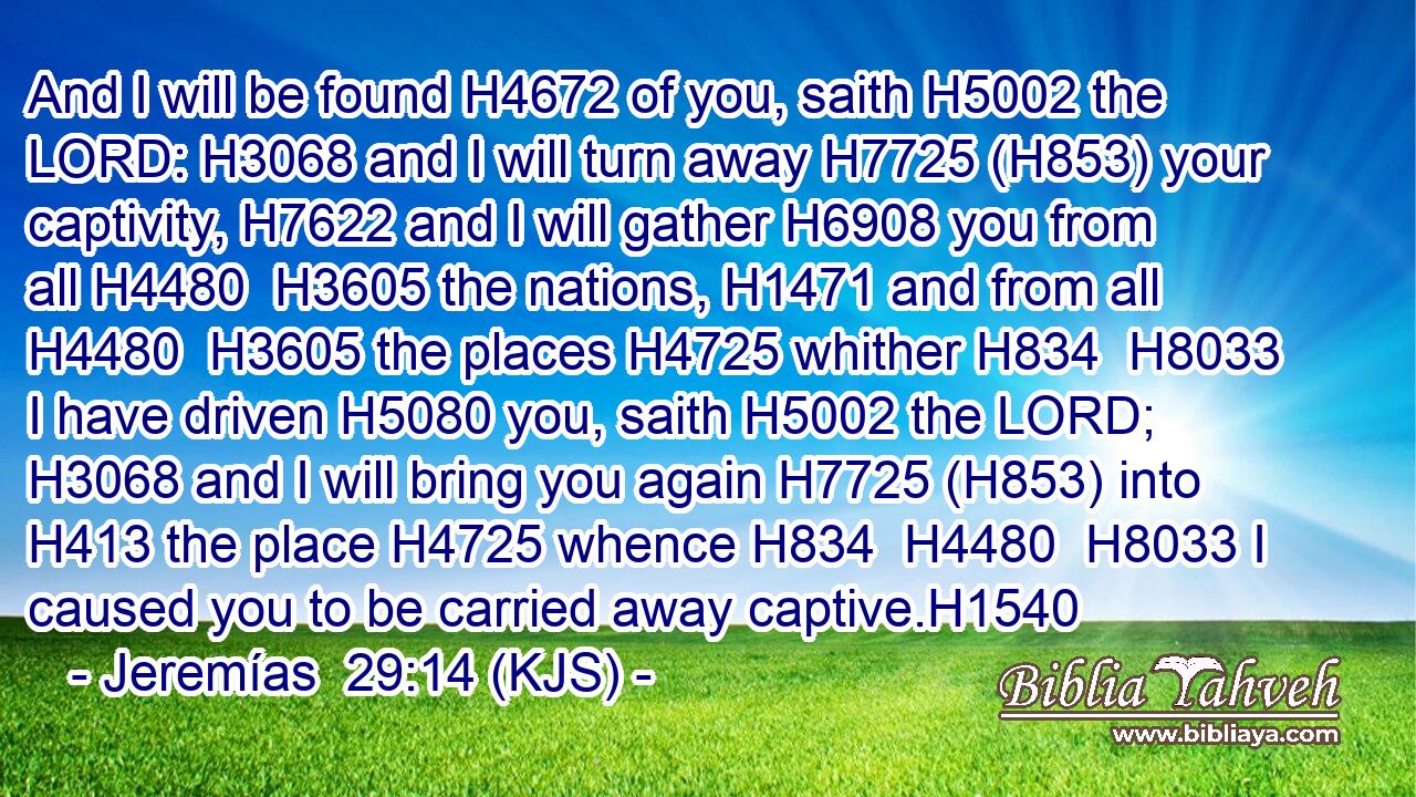 And I will be found H4672 of you, saith H5002 the LORD: H3068 and I will turn away H7725 (H853) your captivity, H7622 and I will gather H6908 you from all H4480  H3605 the nations, H1471 and from all H4480  H3605 the places H4725 whither H834  H8033 I have driven H5080 you, saith H5002 the LORD; H3068 and I will bring you again H7725 (H853) into H413 the place H4725 whence H834  H4480  H8033 I caused you to be carried away captive.H1540