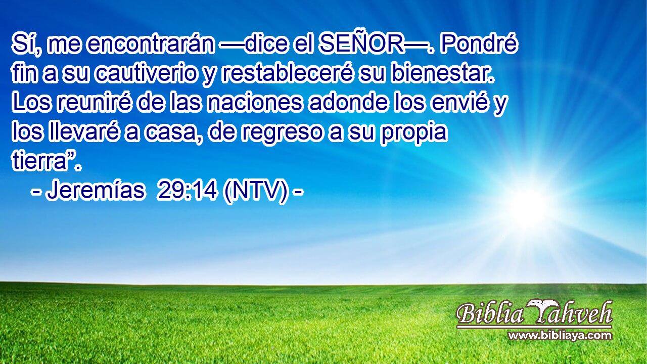 Sí, me encontrarán —dice el SEÑOR—. Pondré fin a su cautiverio y restableceré su bienestar. Los reuniré de las naciones adonde los envié y los llevaré a casa, de regreso a su propia tierra”.