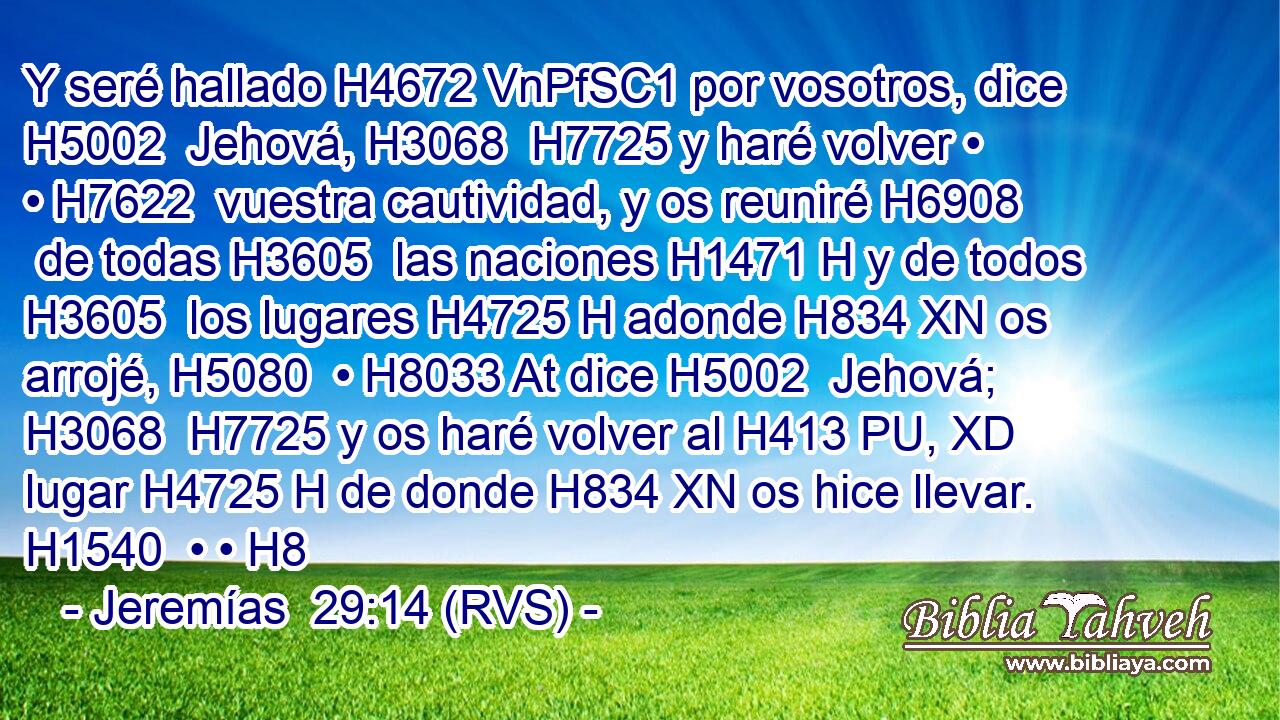 Y seré hallado H4672 VnPfSC1 por vosotros, dice H5002  Jehová, H3068  H7725 y haré volver • • H7622  vuestra cautividad, y os reuniré H6908  de todas H3605  las naciones H1471 H y de todos H3605  los lugares H4725 H adonde H834 XN os arrojé, H5080  • H8033 At dice H5002  Jehová; H3068  H7725 y os haré volver al H413 PU, XD lugar H4725 H de donde H834 XN os hice llevar. H1540  • • H8