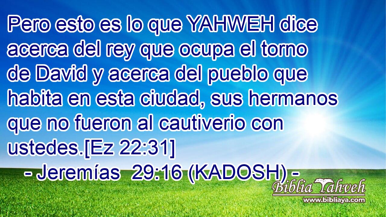  Pero esto es lo que YAHWEH dice acerca del rey que ocupa el torno de David y acerca del pueblo que habita en esta ciudad, sus hermanos que no fueron al cautiverio con ustedes.[Ez 22:31] 
