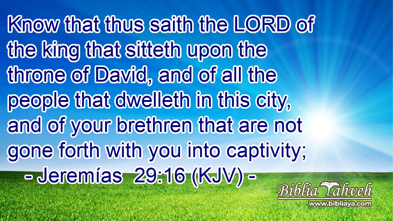 Know that thus saith the LORD of the king that sitteth upon the throne of David, and of all the people that dwelleth in this city, and of your brethren that are not gone forth with you into captivity;