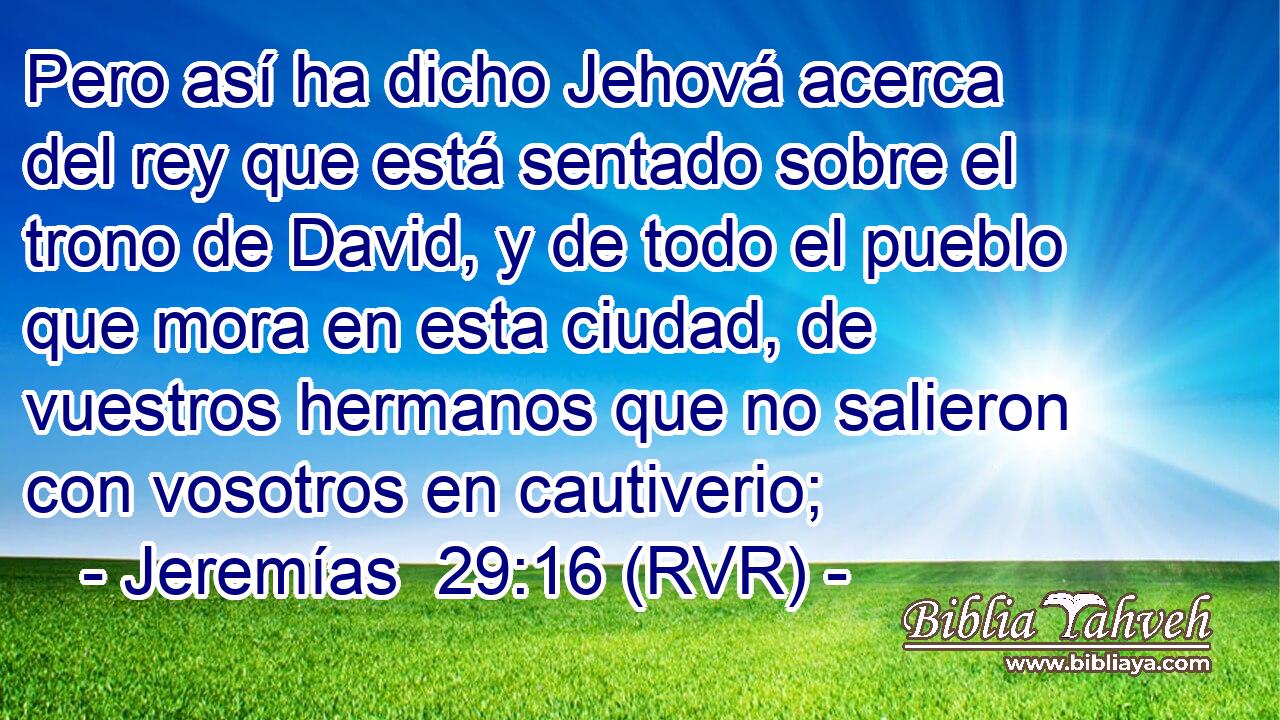 Pero así ha dicho Jehová acerca del rey que está sentado sobre el trono de David, y de todo el pueblo que mora en esta ciudad, de vuestros hermanos que no salieron con vosotros en cautiverio;