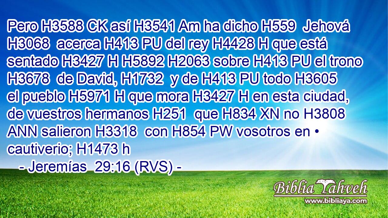 Pero H3588 CK así H3541 Am ha dicho H559  Jehová H3068  acerca H413 PU del rey H4428 H que está sentado H3427 H H5892 H2063 sobre H413 PU el trono H3678  de David, H1732  y de H413 PU todo H3605  el pueblo H5971 H que mora H3427 H en esta ciudad, de vuestros hermanos H251  que H834 XN no H3808 ANN salieron H3318  con H854 PW vosotros en • cautiverio; H1473 h 