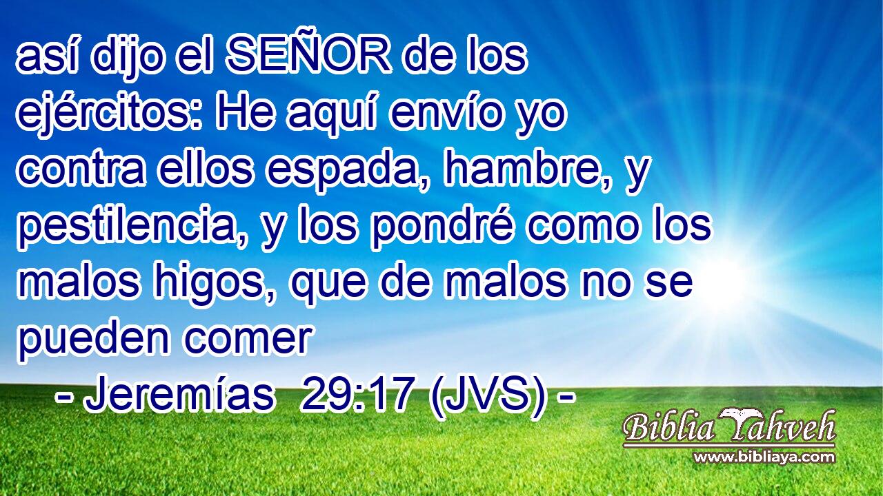 así dijo el SEÑOR de los ejércitos: He aquí envío yo contra ellos espada, hambre, y pestilencia, y los pondré como los malos higos, que de malos no se pueden comer