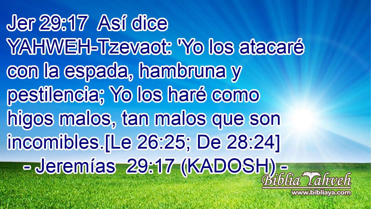  Así dice YAHWEH-Tzevaot: 'Yo los atacaré con la espada, hambruna y pestilencia; Yo los haré como higos malos, tan malos que son incomibles.[Le 26:25; De 28:24] 