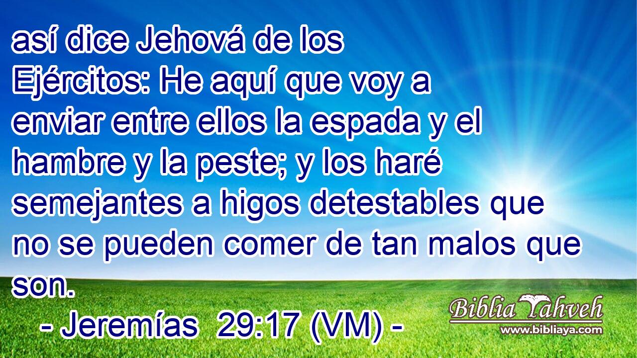  así dice Jehová de los Ejércitos: He aquí que voy a enviar entre ellos la espada y el hambre y la peste; y los haré semejantes a higos detestables que no se pueden comer de tan malos que son. 