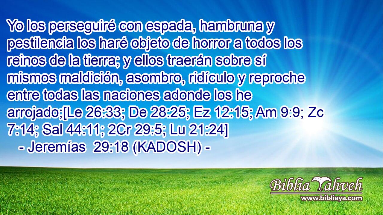  Yo los perseguiré con espada, hambruna y pestilencia los haré objeto de horror a todos los reinos de la tierra; y ellos traerán sobre sí mismos maldición, asombro, ridículo y reproche entre todas las naciones adonde los he arrojado;[Le 26:33; De 28:25; Ez 12:15; Am 9:9; Zc 7:14; Sal 44:11; 2Cr 29:5; Lu 21:24] 