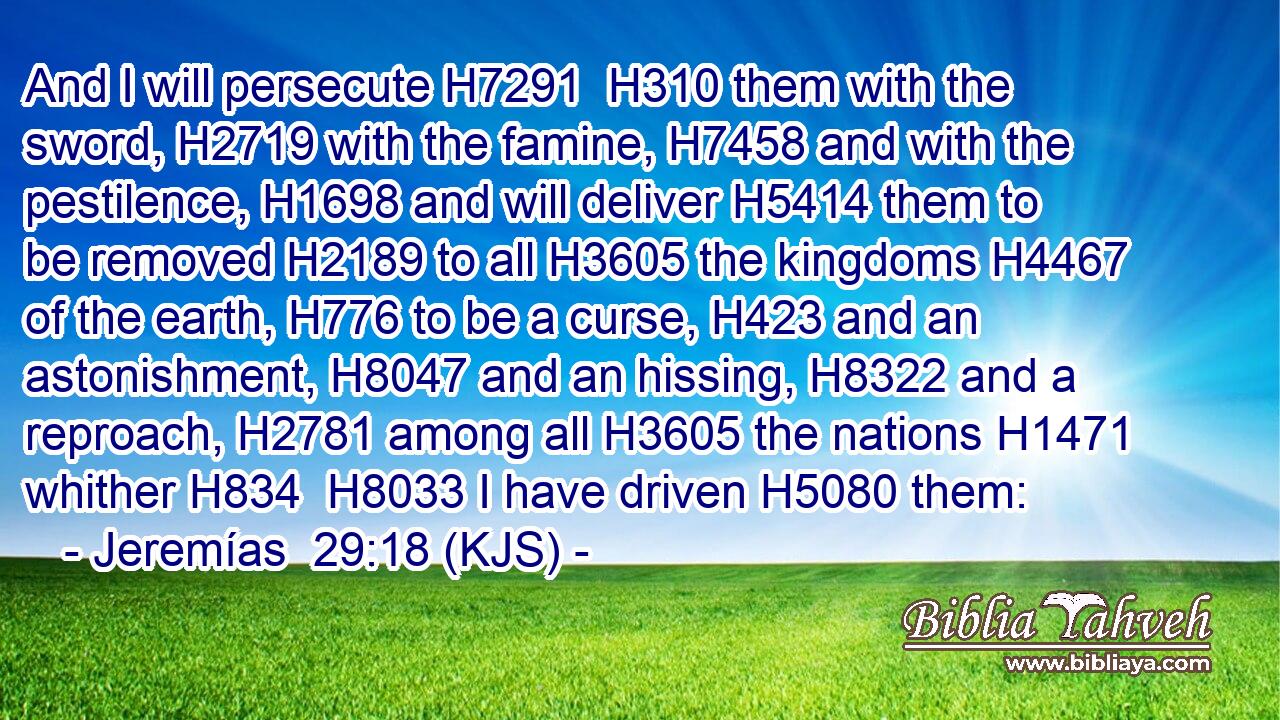 And I will persecute H7291  H310 them with the sword, H2719 with the famine, H7458 and with the pestilence, H1698 and will deliver H5414 them to be removed H2189 to all H3605 the kingdoms H4467 of the earth, H776 to be a curse, H423 and an astonishment, H8047 and an hissing, H8322 and a reproach, H2781 among all H3605 the nations H1471 whither H834  H8033 I have driven H5080 them: