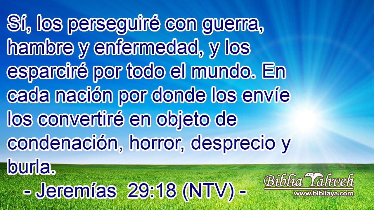 Sí, los perseguiré con guerra, hambre y enfermedad, y los esparciré por todo el mundo. En cada nación por donde los envíe los convertiré en objeto de condenación, horror, desprecio y burla.