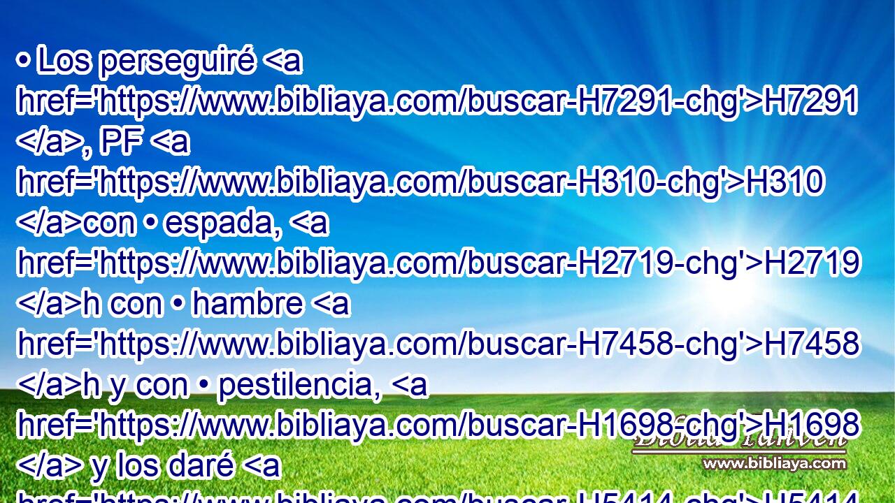• Los perseguiré H7291 , PF H310 con • espada, H2719 h con • hambre H7458 h y con • pestilencia, H1698  y los daré H5414  H2113 por escarnio H2189  a todos H3605  los reinos H4467  de la tierra, H776  por maldición H423  y por espanto, H8047  y por burla H8322  y por afrenta H2781  para todas H3605  las naciones H1471 H entre las cuales H834 XN los he arrojado; H5080 VhA