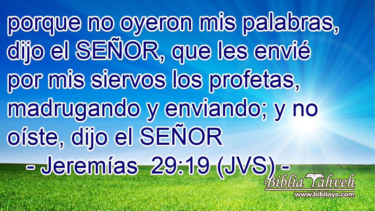 porque no oyeron mis palabras, dijo el SEÑOR, que les envié por mis siervos los profetas, madrugando y enviando; y no oíste, dijo el SEÑOR