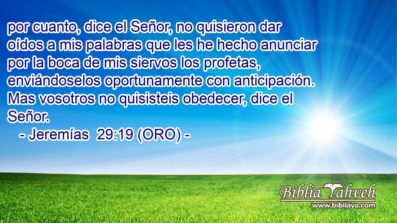  por cuanto, dice el Señor, no quisieron dar oídos a mis palabras que les he hecho anunciar por la boca de mis siervos los profetas, enviándoselos oportunamente con anticipación. Mas vosotros no quisisteis obedecer, dice el Señor. 