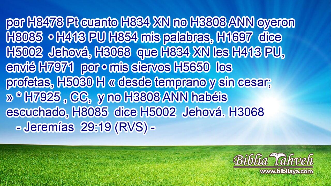 por H8478 Pt cuanto H834 XN no H3808 ANN oyeron H8085  • H413 PU H854 mis palabras, H1697  dice H5002  Jehová, H3068  que H834 XN les H413 PU,  envié H7971  por • mis siervos H5650  los profetas, H5030 H « desde temprano y sin cesar; » * H7925 , CC,  y no H3808 ANN habéis escuchado, H8085  dice H5002  Jehová. H3068  