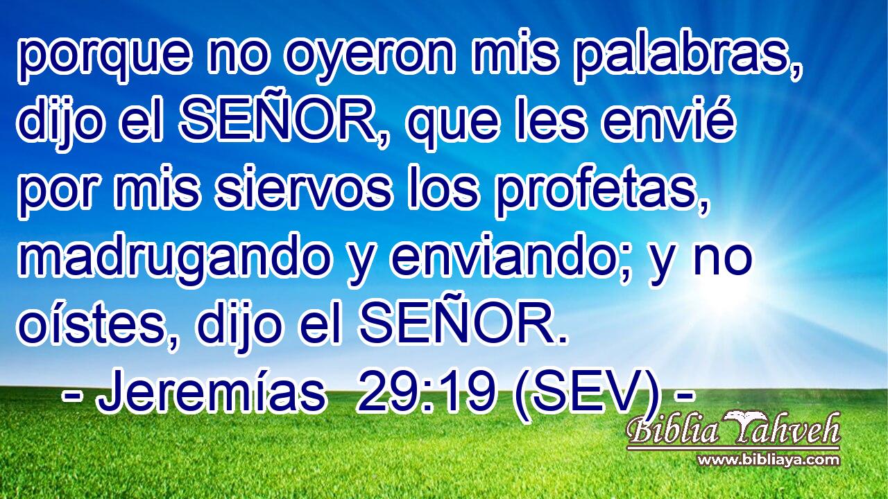 porque no oyeron mis palabras, dijo el SEÑOR, que les envié por mis siervos los profetas, madrugando y enviando; y no oístes, dijo el SEÑOR.