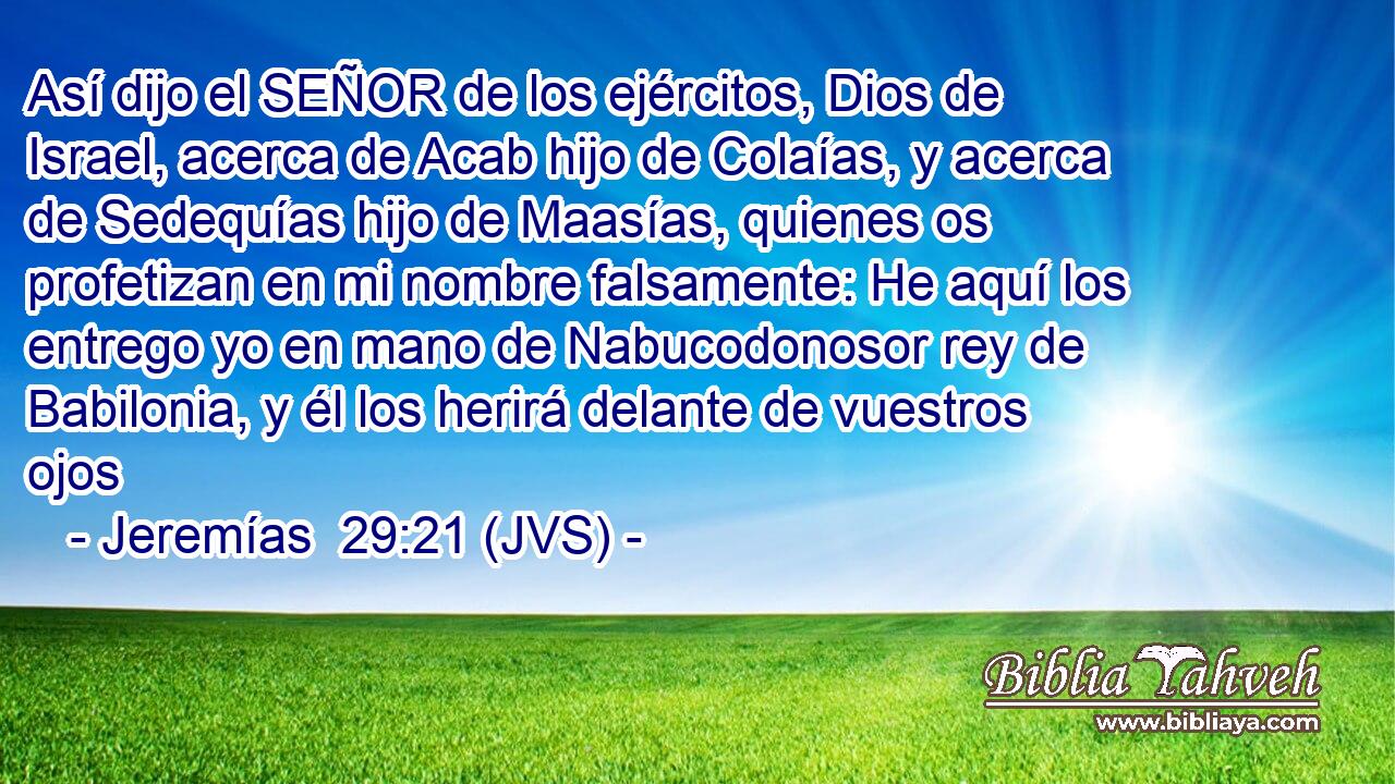 Así dijo el SEÑOR de los ejércitos, Dios de Israel, acerca de Acab hijo de Colaías, y acerca de Sedequías hijo de Maasías, quienes os profetizan en mi nombre falsamente: He aquí los entrego yo en mano de Nabucodonosor rey de Babilonia, y él los herirá delante de vuestros ojos