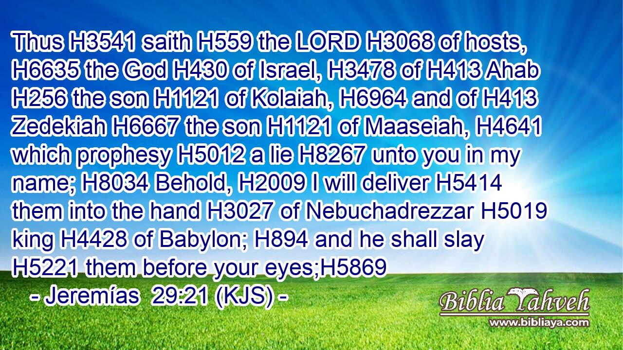Thus H3541 saith H559 the LORD H3068 of hosts, H6635 the God H430 of Israel, H3478 of H413 Ahab H256 the son H1121 of Kolaiah, H6964 and of H413 Zedekiah H6667 the son H1121 of Maaseiah, H4641 which prophesy H5012 a lie H8267 unto you in my name; H8034 Behold, H2009 I will deliver H5414 them into the hand H3027 of Nebuchadrezzar H5019 king H4428 of Babylon; H894 and he shall slay H5221 them before your eyes;H5869