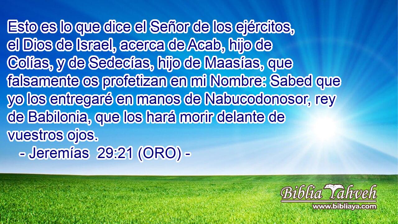  Esto es lo que dice el Señor de los ejércitos, el Dios de Israel, acerca de Acab, hijo de Colías, y de Sedecías, hijo de Maasías, que falsamente os profetizan en mi Nombre: Sabed que yo los entregaré en manos de Nabucodonosor, rey de Babilonia, que los hará morir delante de vuestros ojos. 