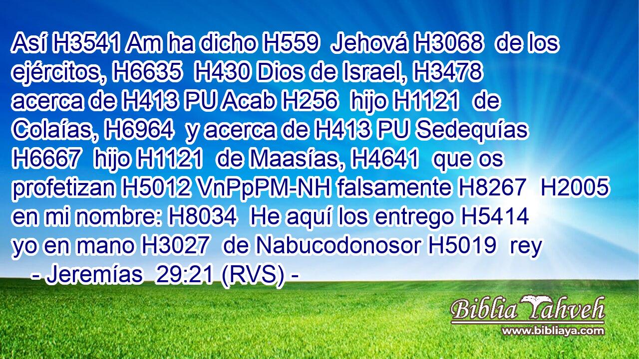 Así H3541 Am ha dicho H559  Jehová H3068  de los ejércitos, H6635  H430 Dios de Israel, H3478  acerca de H413 PU Acab H256  hijo H1121  de Colaías, H6964  y acerca de H413 PU Sedequías H6667  hijo H1121  de Maasías, H4641  que os profetizan H5012 VnPpPM-NH falsamente H8267  H2005 en mi nombre: H8034  He aquí los entrego H5414  yo en mano H3027  de Nabucodonosor H5019  rey 