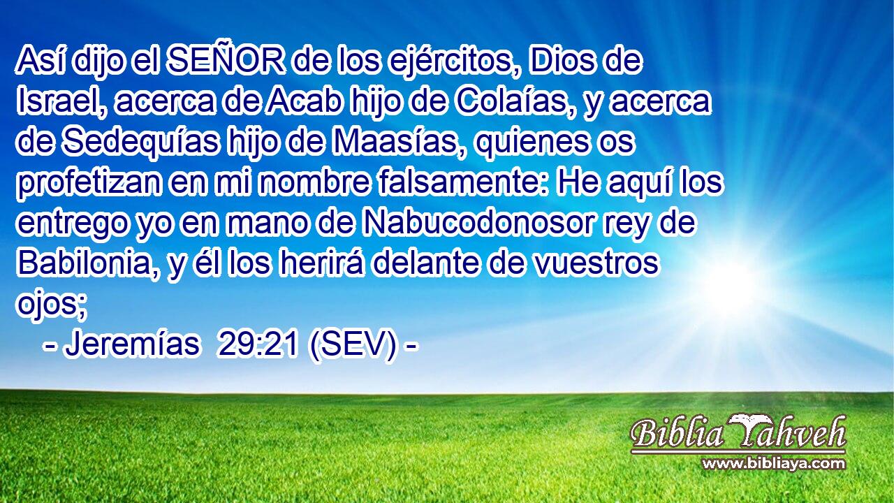 Así dijo el SEÑOR de los ejércitos, Dios de Israel, acerca de Acab hijo de Colaías, y acerca de Sedequías hijo de Maasías, quienes os profetizan en mi nombre falsamente: He aquí los entrego yo en mano de Nabucodonosor rey de Babilonia, y él los herirá delante de vuestros ojos;