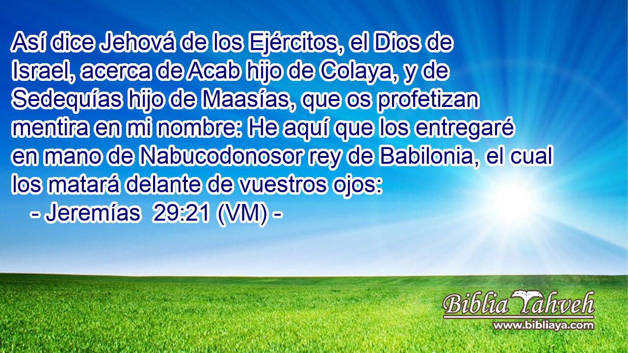  Así dice Jehová de los Ejércitos, el Dios de Israel, acerca de Acab hijo de Colaya, y de Sedequías hijo de Maasías, que os profetizan mentira en mi nombre: He aquí que los entregaré en mano de Nabucodonosor rey de Babilonia, el cual los matará delante de vuestros ojos: 