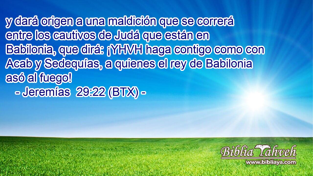 y dará origen a una maldición que se correrá entre los cautivos de Judá que están en Babilonia, que dirá: ¡YHVH haga contigo como con Acab y Sedequías, a quienes el rey de Babilonia asó al fuego!