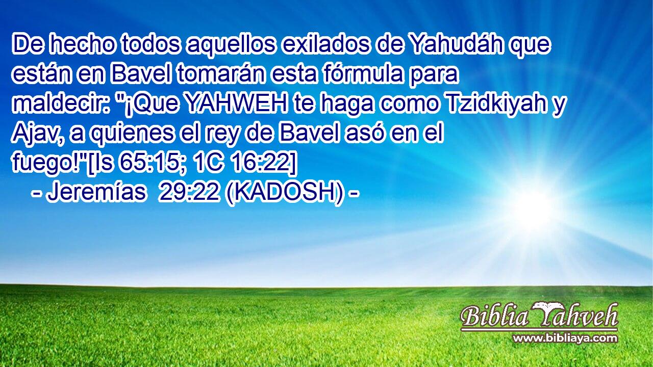  De hecho todos aquellos exilados de Yahudáh que están en Bavel tomarán esta fórmula para maldecir: 