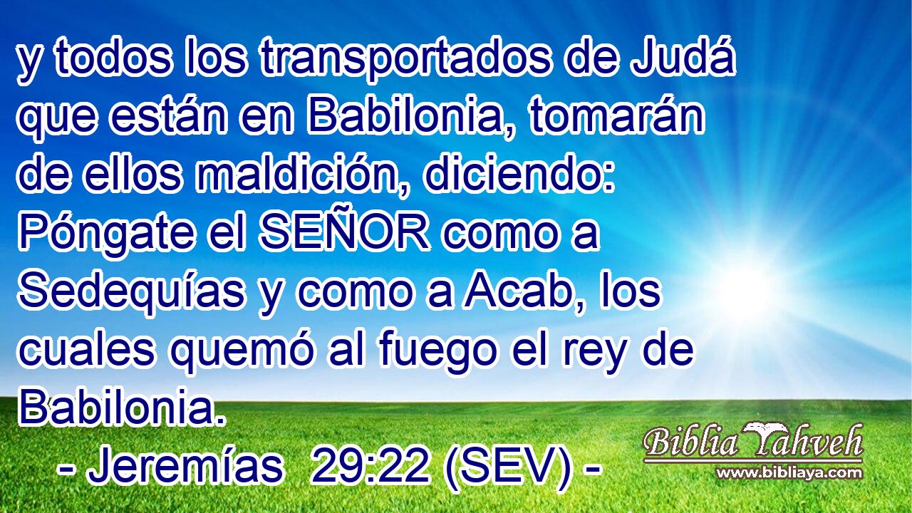y todos los transportados de Judá que están en Babilonia, tomarán de ellos maldición, diciendo: Póngate el SEÑOR como a Sedequías y como a Acab, los cuales quemó al fuego el rey de Babilonia.