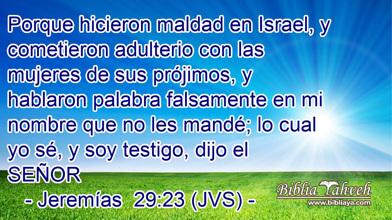 Porque hicieron maldad en Israel, y cometieron adulterio con las mujeres de sus prójimos, y hablaron palabra falsamente en mi nombre que no les mandé; lo cual yo sé, y soy testigo, dijo el SEÑOR