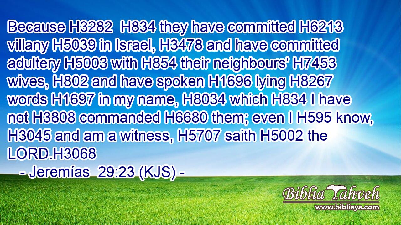 Because H3282  H834 they have committed H6213 villany H5039 in Israel, H3478 and have committed adultery H5003 with H854 their neighbours' H7453 wives, H802 and have spoken H1696 lying H8267 words H1697 in my name, H8034 which H834 I have not H3808 commanded H6680 them; even I H595 know, H3045 and am a witness, H5707 saith H5002 the LORD.H3068