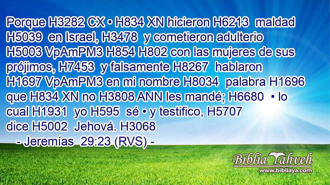 Porque H3282 CX • H834 XN hicieron H6213  maldad H5039  en Israel, H3478  y cometieron adulterio H5003 VpAmPM3 H854 H802 con las mujeres de sus prójimos, H7453  y falsamente H8267  hablaron H1697 VpAmPM3 en mi nombre H8034  palabra H1696  que H834 XN no H3808 ANN les mandé; H6680  • lo cual H1931  yo H595  sé • y testifico, H5707  dice H5002  Jehová. H3068  
