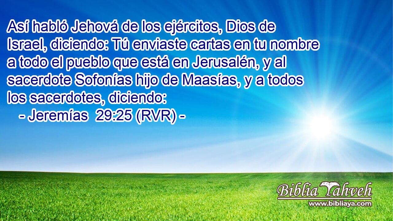 Así habló Jehová de los ejércitos, Dios de Israel, diciendo: Tú enviaste cartas en tu nombre a todo el pueblo que está en Jerusalén, y al sacerdote Sofonías hijo de Maasías, y a todos los sacerdotes, diciendo: