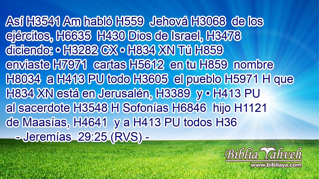 Así H3541 Am habló H559  Jehová H3068  de los ejércitos, H6635  H430 Dios de Israel, H3478  diciendo: • H3282 CX • H834 XN Tú H859  enviaste H7971  cartas H5612  en tu H859  nombre H8034  a H413 PU todo H3605  el pueblo H5971 H que H834 XN está en Jerusalén, H3389  y • H413 PU al sacerdote H3548 H Sofonías H6846  hijo H1121  de Maasías, H4641  y a H413 PU todos H36