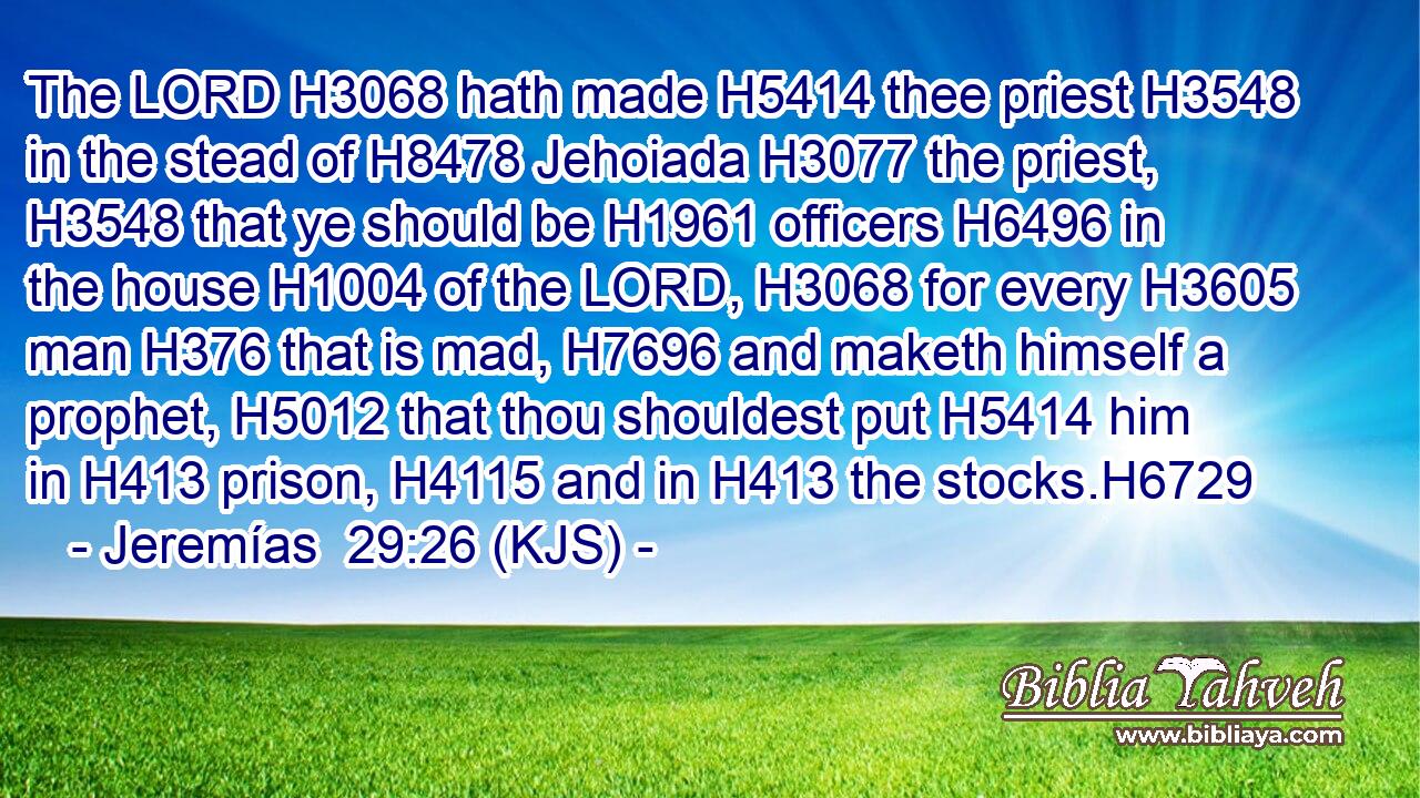 The LORD H3068 hath made H5414 thee priest H3548 in the stead of H8478 Jehoiada H3077 the priest, H3548 that ye should be H1961 officers H6496 in the house H1004 of the LORD, H3068 for every H3605 man H376 that is mad, H7696 and maketh himself a prophet, H5012 that thou shouldest put H5414 him in H413 prison, H4115 and in H413 the stocks.H6729
