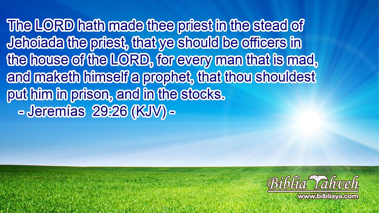 The LORD hath made thee priest in the stead of Jehoiada the priest, that ye should be officers in the house of the LORD, for every man that is mad, and maketh himself a prophet, that thou shouldest put him in prison, and in the stocks.