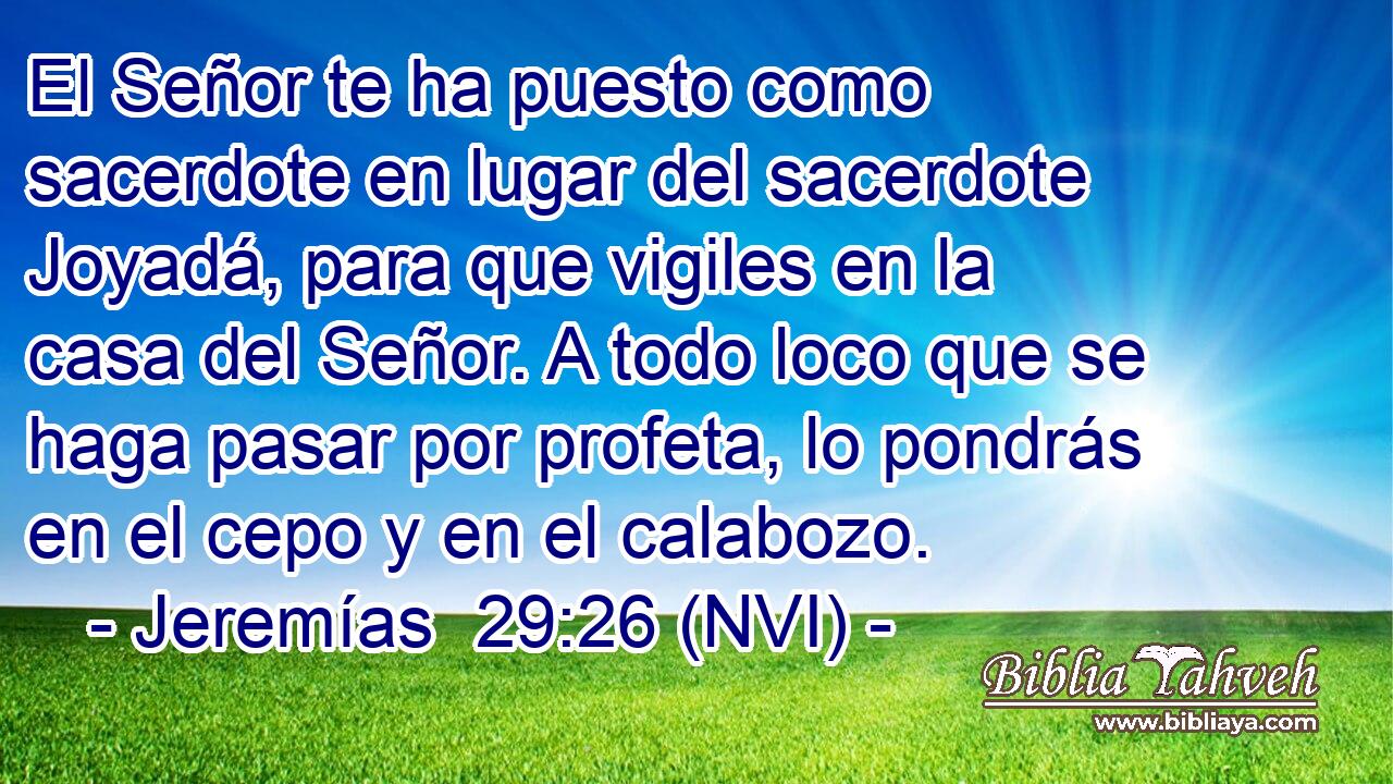  El Señor te ha puesto como sacerdote en lugar del sacerdote Joyadá, para que vigiles en la casa del Señor. A todo loco que se haga pasar por profeta, lo pondrás en el cepo y en el calabozo. 