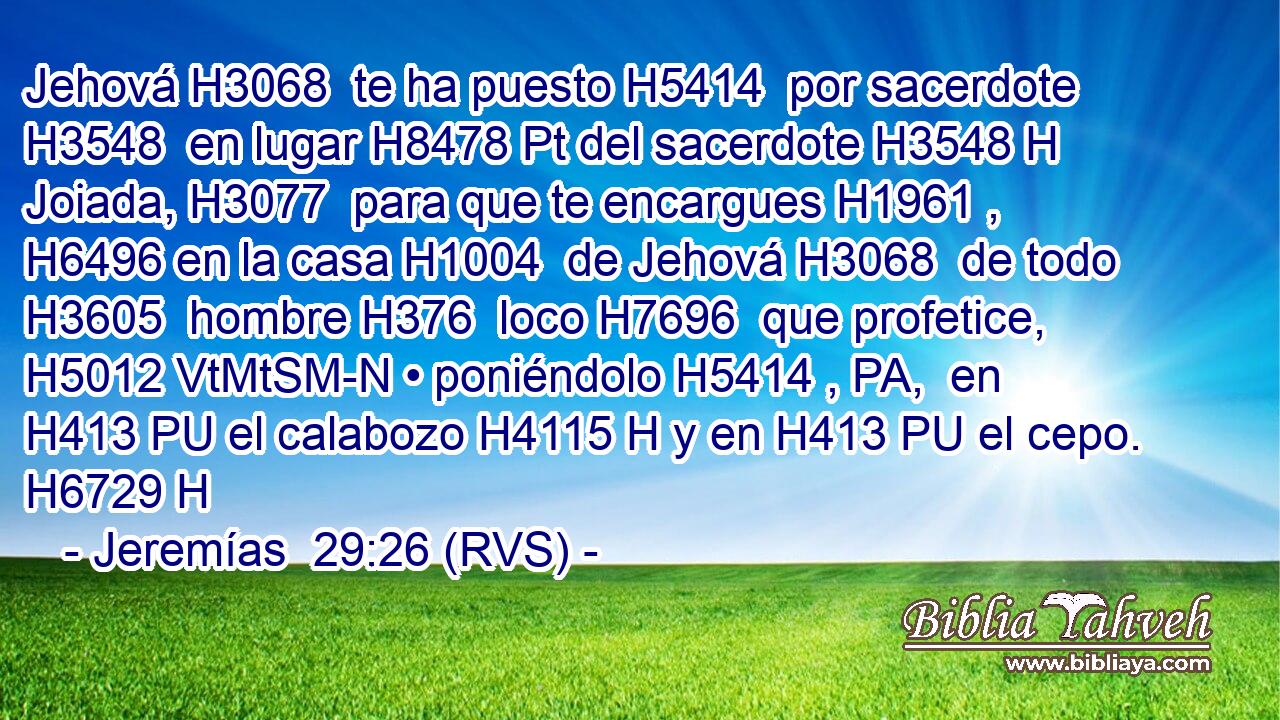 Jehová H3068  te ha puesto H5414  por sacerdote H3548  en lugar H8478 Pt del sacerdote H3548 H Joiada, H3077  para que te encargues H1961 ,  H6496 en la casa H1004  de Jehová H3068  de todo H3605  hombre H376  loco H7696  que profetice, H5012 VtMtSM-N • poniéndolo H5414 , PA,  en H413 PU el calabozo H4115 H y en H413 PU el cepo. H6729 H 