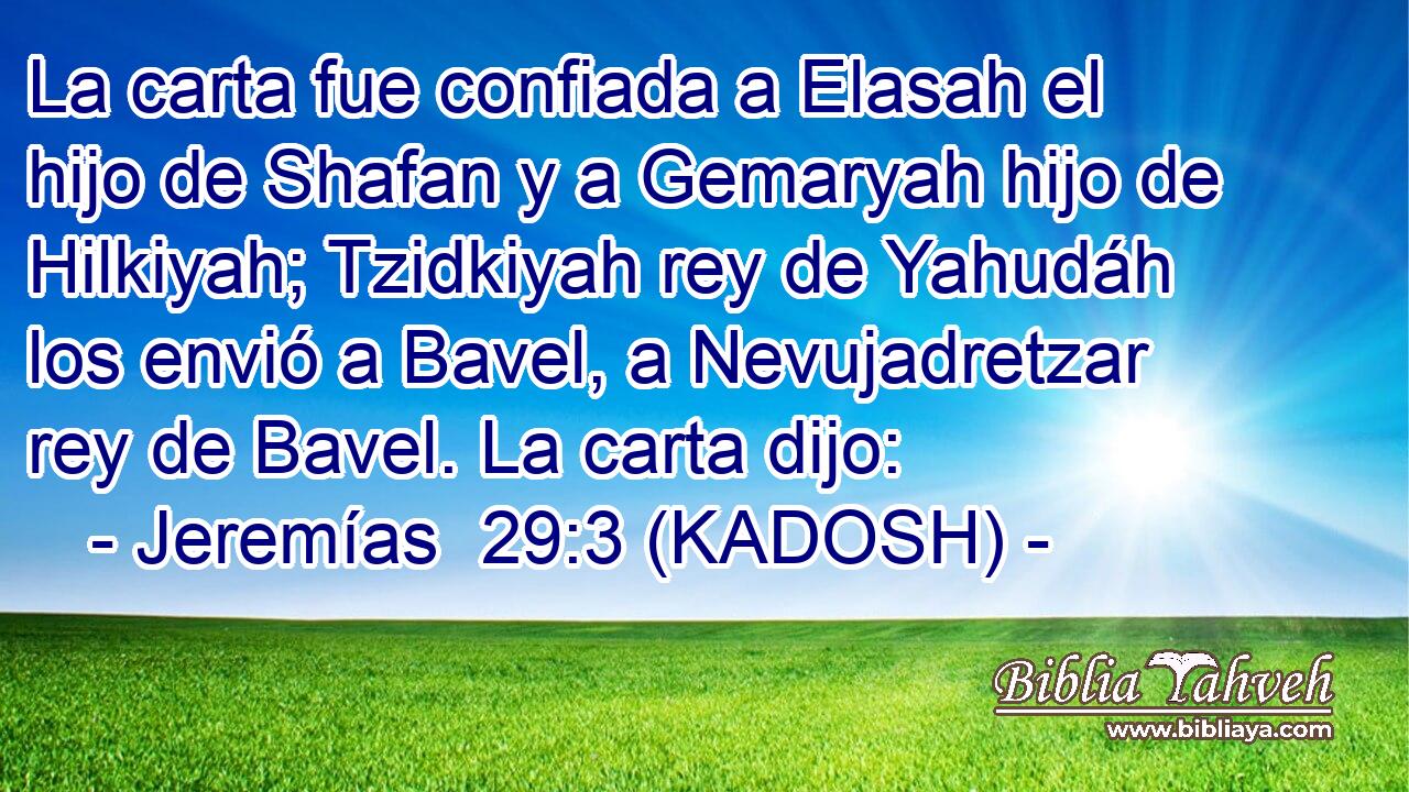  La carta fue confiada a Elasah el hijo de Shafan y a Gemaryah hijo de Hilkiyah; Tzidkiyah rey de Yahudáh los envió a Bavel, a Nevujadretzar rey de Bavel. La carta dijo: 