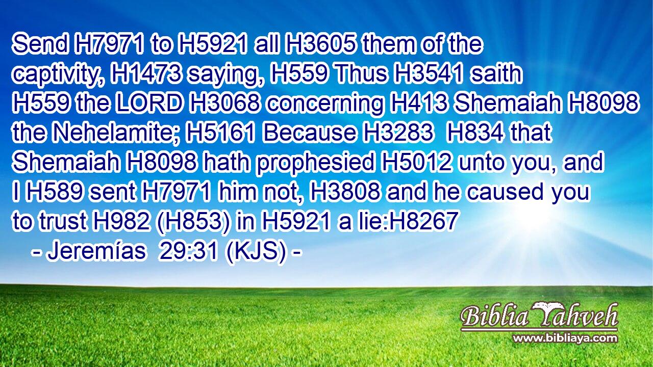 Send H7971 to H5921 all H3605 them of the captivity, H1473 saying, H559 Thus H3541 saith H559 the LORD H3068 concerning H413 Shemaiah H8098 the Nehelamite; H5161 Because H3283  H834 that Shemaiah H8098 hath prophesied H5012 unto you, and I H589 sent H7971 him not, H3808 and he caused you to trust H982 (H853) in H5921 a lie:H8267