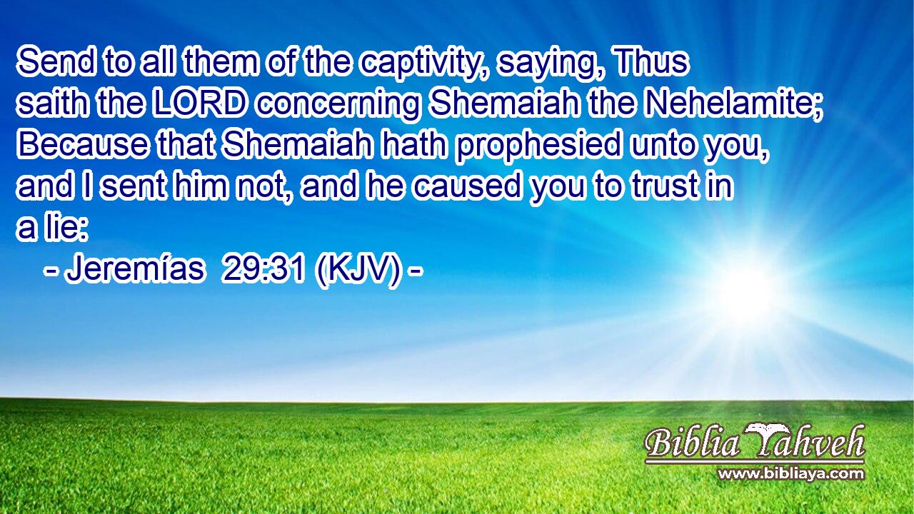 Send to all them of the captivity, saying, Thus saith the LORD concerning Shemaiah the Nehelamite; Because that Shemaiah hath prophesied unto you, and I sent him not, and he caused you to trust in a lie: