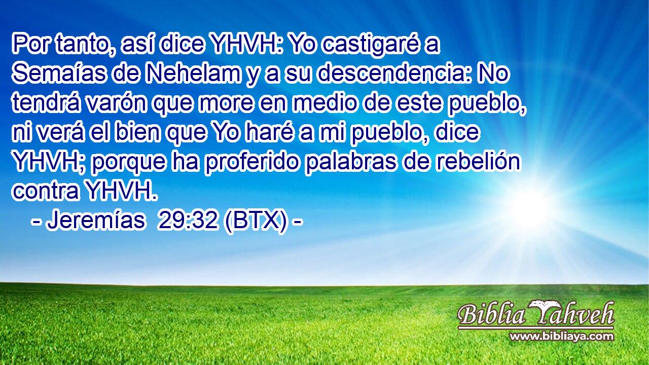 Por tanto, así dice YHVH: Yo castigaré a Semaías de Nehelam y a su descendencia: No tendrá varón que more en medio de este pueblo, ni verá el bien que Yo haré a mi pueblo, dice YHVH; porque ha proferido palabras de rebelión contra YHVH.