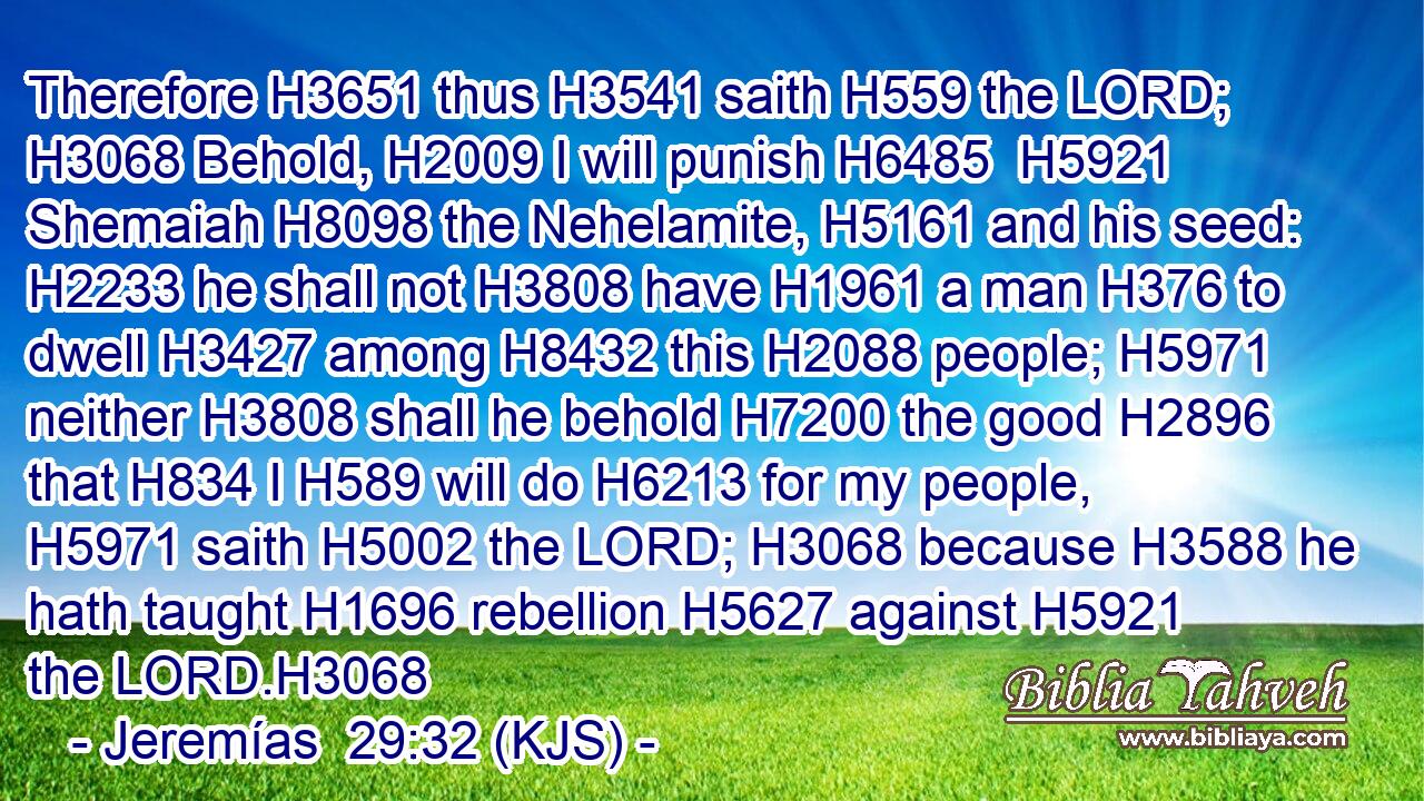 Therefore H3651 thus H3541 saith H559 the LORD; H3068 Behold, H2009 I will punish H6485  H5921 Shemaiah H8098 the Nehelamite, H5161 and his seed: H2233 he shall not H3808 have H1961 a man H376 to dwell H3427 among H8432 this H2088 people; H5971 neither H3808 shall he behold H7200 the good H2896 that H834 I H589 will do H6213 for my people, H5971 saith H5002 the LORD; H3068 because H3588 he hath taught H1696 rebellion H5627 against H5921 the LORD.H3068
