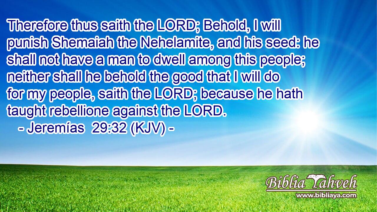 Therefore thus saith the LORD; Behold, I will punish Shemaiah the Nehelamite, and his seed: he shall not have a man to dwell among this people; neither shall he behold the good that I will do for my people, saith the LORD; because he hath taught rebellione against the LORD.