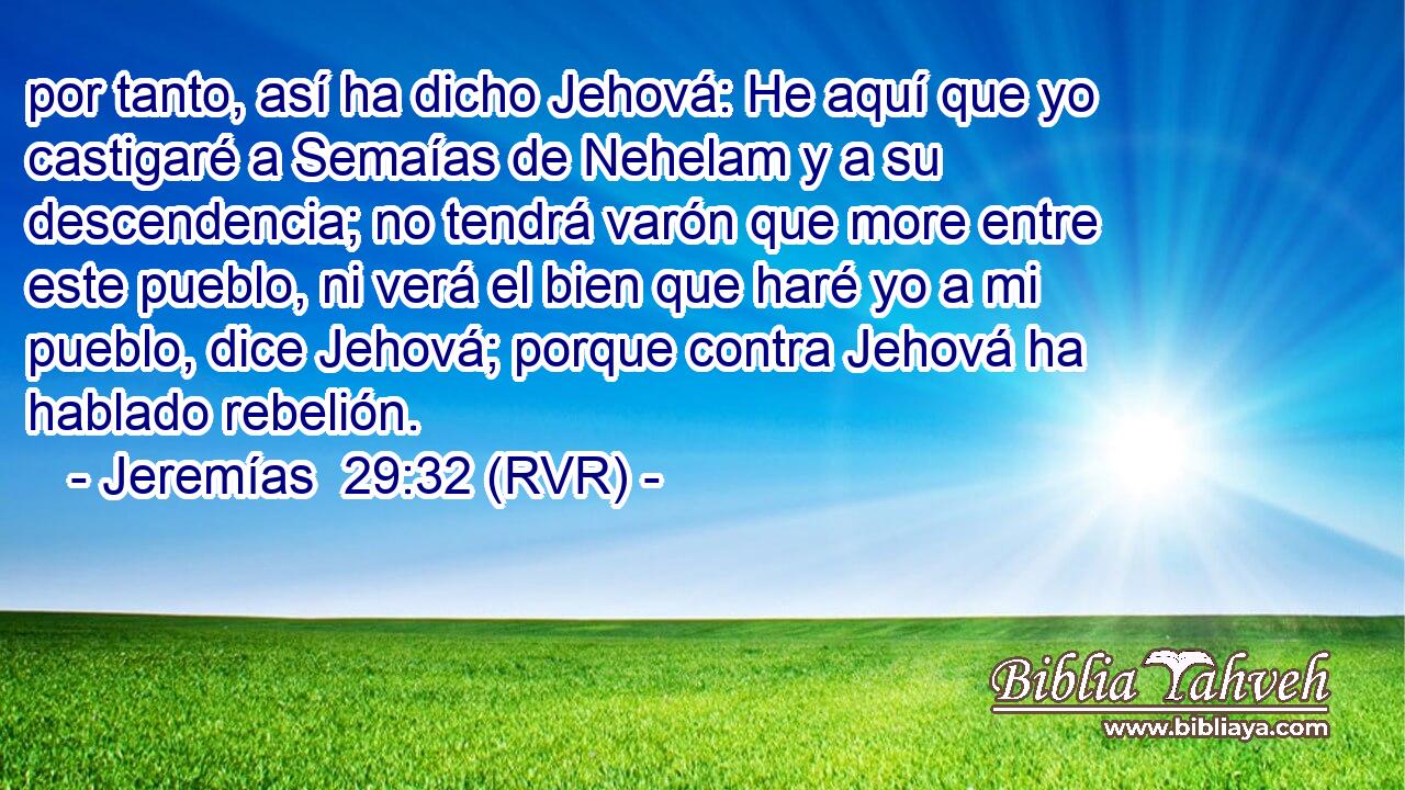 por tanto, así ha dicho Jehová: He aquí que yo castigaré a Semaías de Nehelam y a su descendencia; no tendrá varón que more entre este pueblo, ni verá el bien que haré yo a mi pueblo, dice Jehová; porque contra Jehová ha hablado rebelión.